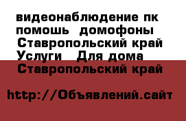 видеонаблюдение пк (помошь) домофоны - Ставропольский край Услуги » Для дома   . Ставропольский край